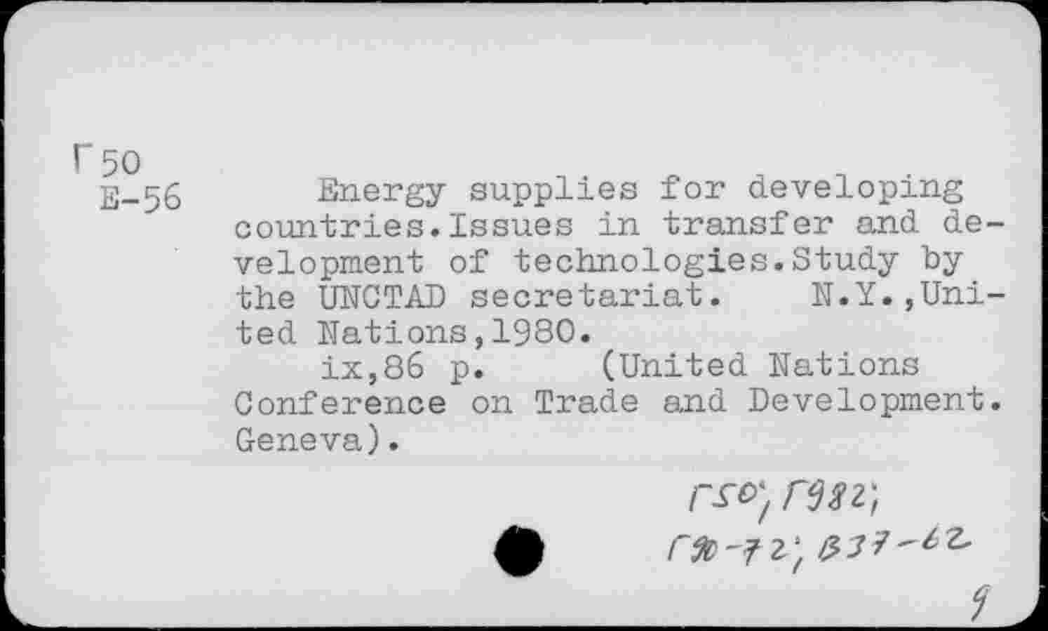 ﻿rso
E-56
Energy supplies for developing countries.Issues in transfer and development of technologies.Study by the UNCTAD secretariat. N.Y.,United Nations,1980.
ix,86 p. (United Nations Conference on Trade and Development. Geneva).
r&>',